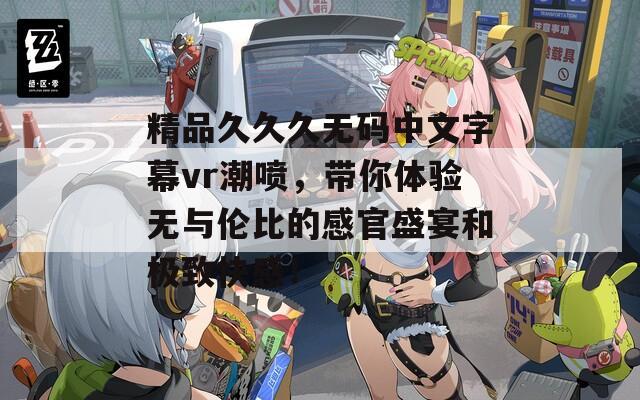 精品久久久无码中文字幕vr潮喷，带你体验无与伦比的感官盛宴和极致快感！