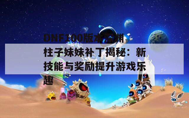 DNF100版本深渊柱子妹妹补丁揭秘：新技能与奖励提升游戏乐趣