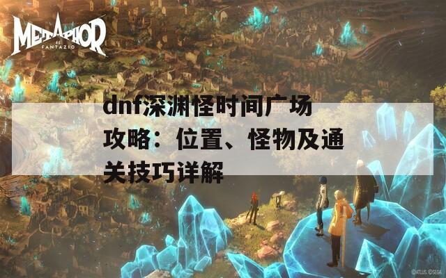dnf深渊怪时间广场攻略：位置、怪物及通关技巧详解