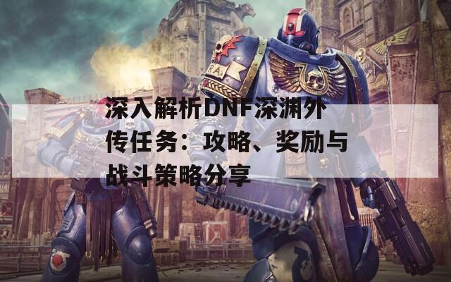 深入解析DNF深渊外传任务：攻略、奖励与战斗策略分享