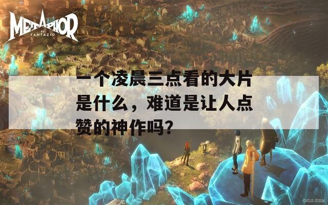 一个凌晨三点看的大片是什么，难道是让人点赞的神作吗？