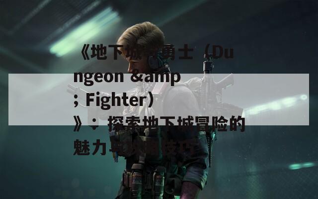 《地下城与勇士（Dungeon & Fighter）》：探索地下城冒险的魅力与攻略技巧