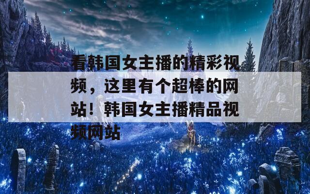 看韩国女主播的精彩视频，这里有个超棒的网站！韩国女主播精品视频网站