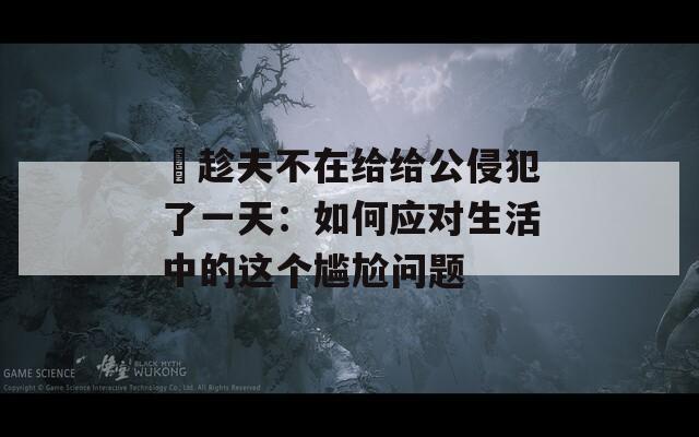 巜趁夫不在给给公侵犯了一天：如何应对生活中的这个尴尬问题