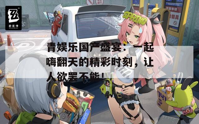青娱乐国产盛宴：一起嗨翻天的精彩时刻，让人欲罢不能！