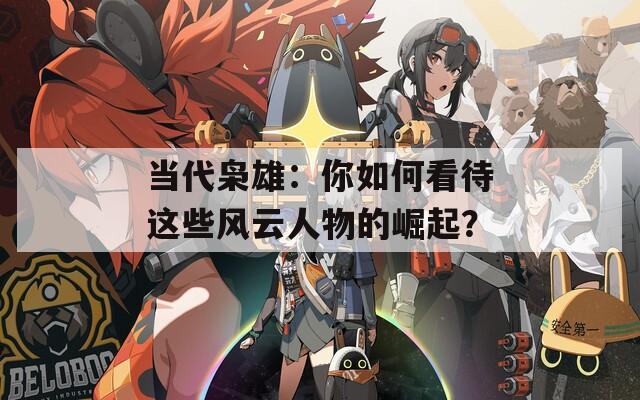 当代枭雄：你如何看待这些风云人物的崛起？