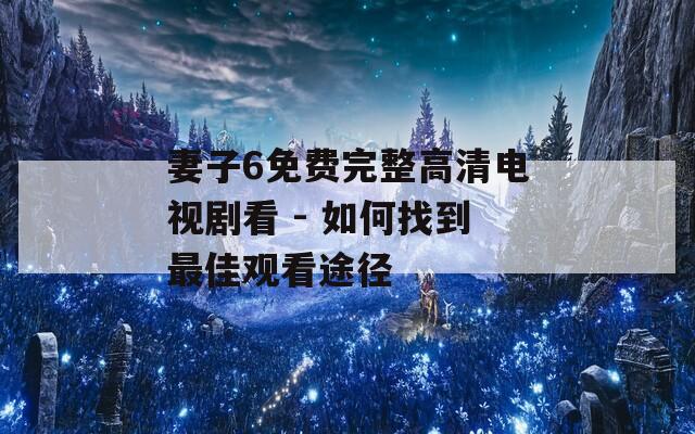 妻子6免费完整高清电视剧看 - 如何找到最佳观看途径