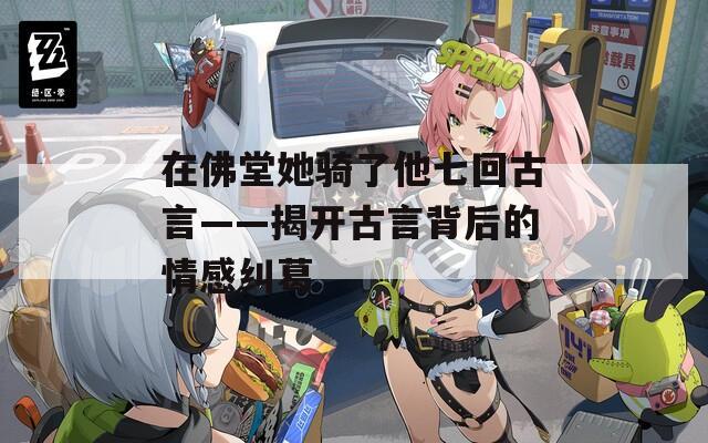 在佛堂她骑了他七回古言——揭开古言背后的情感纠葛