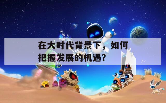 在大时代背景下，如何把握发展的机遇？