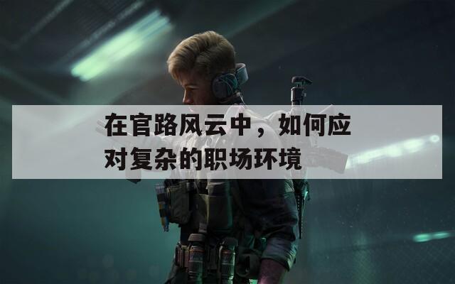 在官路风云中，如何应对复杂的职场环境