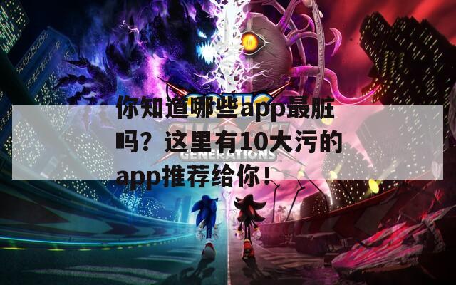 你知道哪些app最脏吗？这里有10大污的app推荐给你！