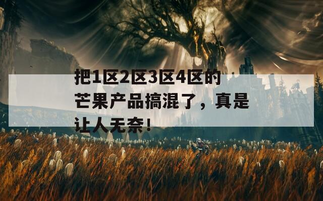 把1区2区3区4区的芒果产品搞混了，真是让人无奈！