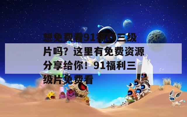 想免费看91福利三级片吗？这里有免费资源分享给你！91福利三级片免费看