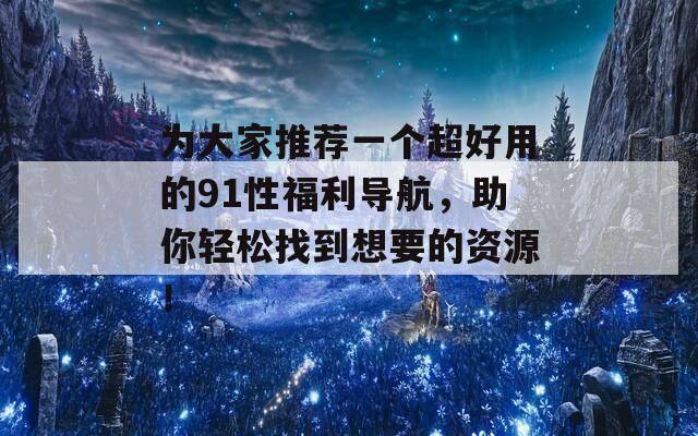 为大家推荐一个超好用的91性福利导航，助你轻松找到想要的资源！