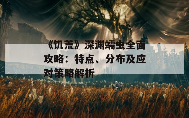 《饥荒》深渊蠕虫全面攻略：特点、分布及应对策略解析