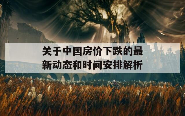 关于中国房价下跌的最新动态和时间安排解析