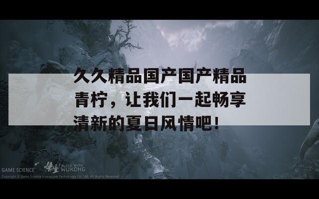 久久精品国产国产精品青柠，让我们一起畅享清新的夏日风情吧！