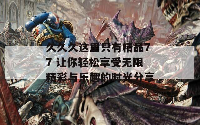 久久久这里只有精品77 让你轻松享受无限精彩与乐趣的时光分享
