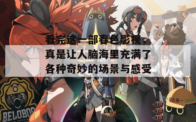 看完这一部春色影视，真是让人脑海里充满了各种奇妙的场景与感受！