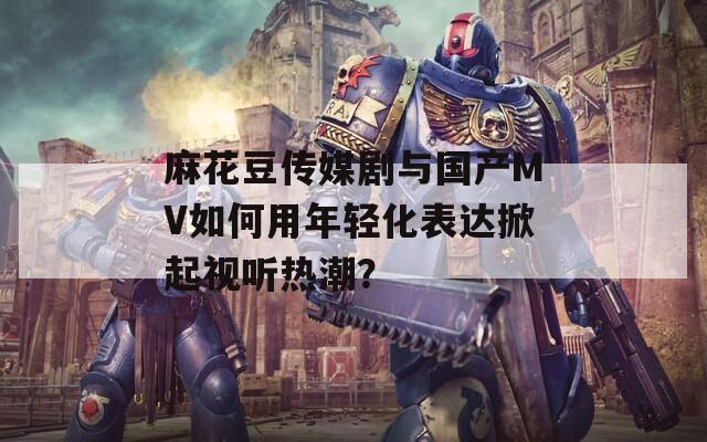 麻花豆传媒剧与国产MV如何用年轻化表达掀起视听热潮？