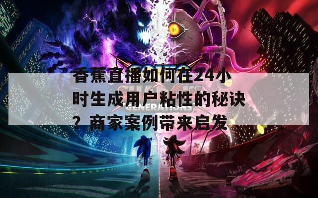 香蕉直播如何在24小时生成用户粘性的秘诀？商家案例带来启发