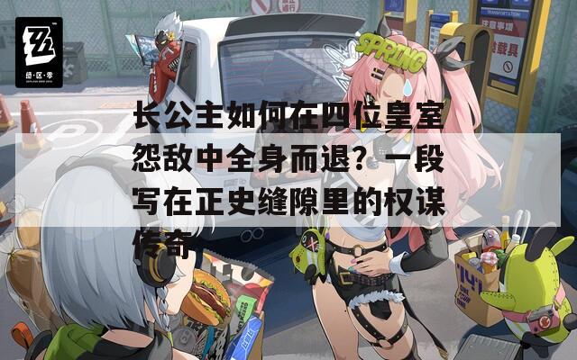 长公主如何在四位皇室怨敌中全身而退？一段写在正史缝隙里的权谋传奇