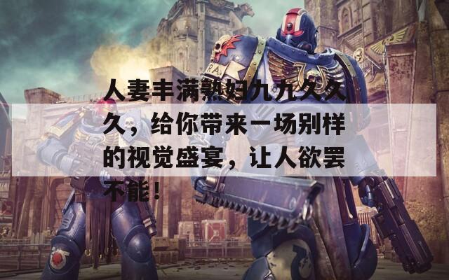 人妻丰满熟妇九九久久久，给你带来一场别样的视觉盛宴，让人欲罢不能！