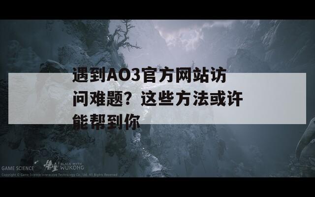 遇到AO3官方网站访问难题？这些方法或许能帮到你
