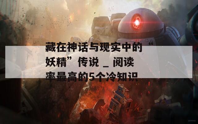 藏在神话与现实中的“妖精”传说 _ 阅读率最高的5个冷知识
