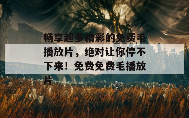畅享超多精彩的免费毛播放片，绝对让你停不下来！免费免费毛播放片