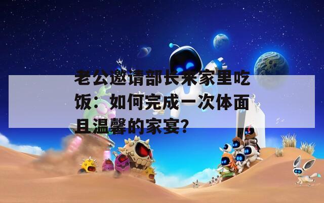 老公邀请部长来家里吃饭：如何完成一次体面且温馨的家宴？