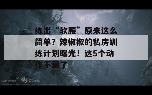 练出“软腰”原来这么简单？辣椒椒的私房训练计划曝光！这5个动作不藏了