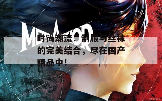 时尚潮流：制服与丝袜的完美结合，尽在国产精品中！