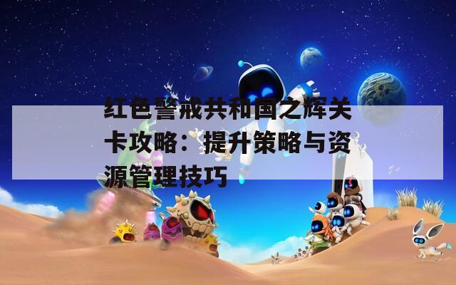 红色警戒共和国之辉关卡攻略：提升策略与资源管理技巧