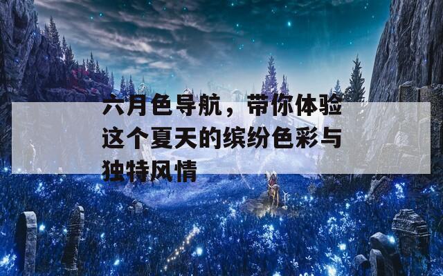 六月色导航，带你体验这个夏天的缤纷色彩与独特风情