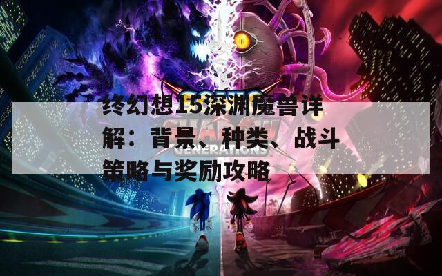终幻想15深渊魔兽详解：背景、种类、战斗策略与奖励攻略