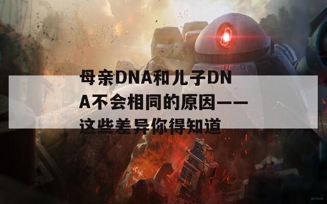 母亲DNA和儿子DNA不会相同的原因——这些差异你得知道