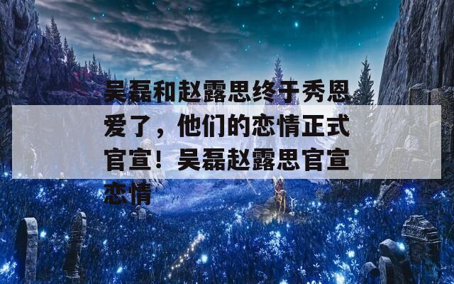 吴磊和赵露思终于秀恩爱了，他们的恋情正式官宣！吴磊赵露思官宣恋情