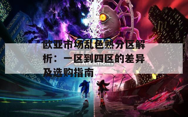 欧亚市场乱色熟分区解析：一区到四区的差异及选购指南