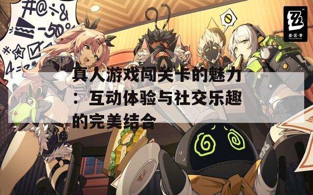 真人游戏闯关卡的魅力：互动体验与社交乐趣的完美结合