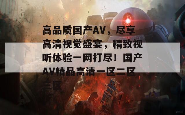 高品质国产AV，尽享高清视觉盛宴，精致视听体验一网打尽！国产AV精品高清一区二区三区