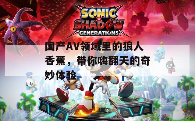 国产AV领域里的狼人香蕉，带你嗨翻天的奇妙体验