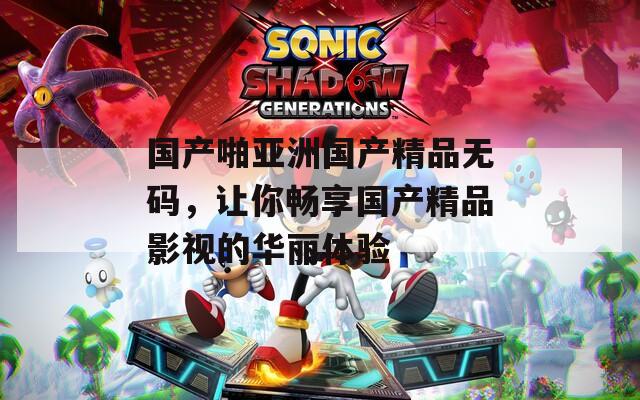 国产啪亚洲国产精品无码，让你畅享国产精品影视的华丽体验