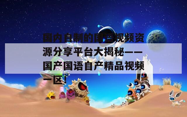 国内自制的国语视频资源分享平台大揭秘——国产国语自产精品视频一区！