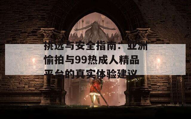 挑选与安全指南：亚洲愉拍与99热成人精品平台的真实体验建议