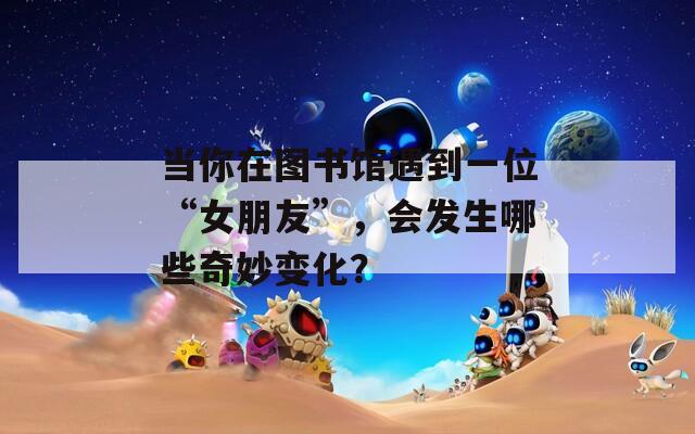 当你在图书馆遇到一位“女朋友”，会发生哪些奇妙变化？