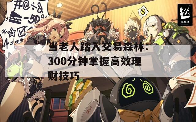 当老人踏入交易森林：300分钟掌握高效理财技巧