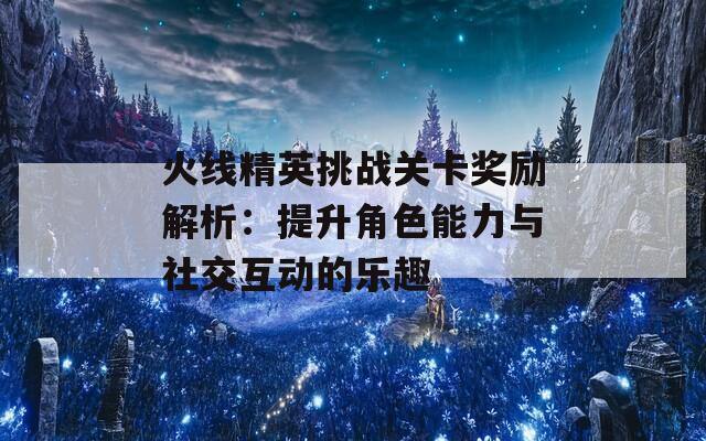 火线精英挑战关卡奖励解析：提升角色能力与社交互动的乐趣