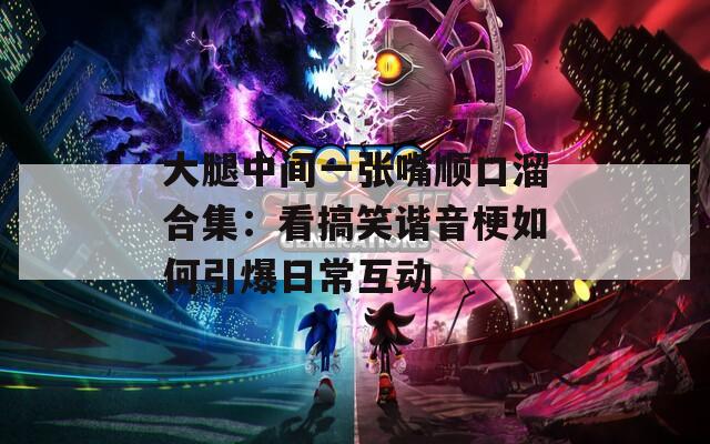 大腿中间一张嘴顺口溜合集：看搞笑谐音梗如何引爆日常互动
