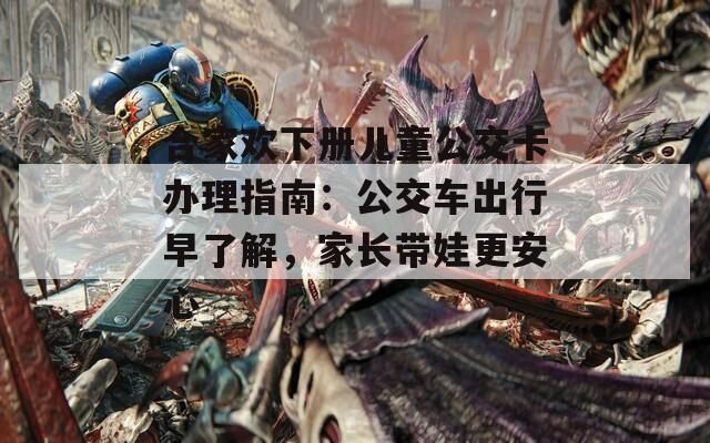 合家欢下册儿童公交卡办理指南：公交车出行早了解，家长带娃更安心